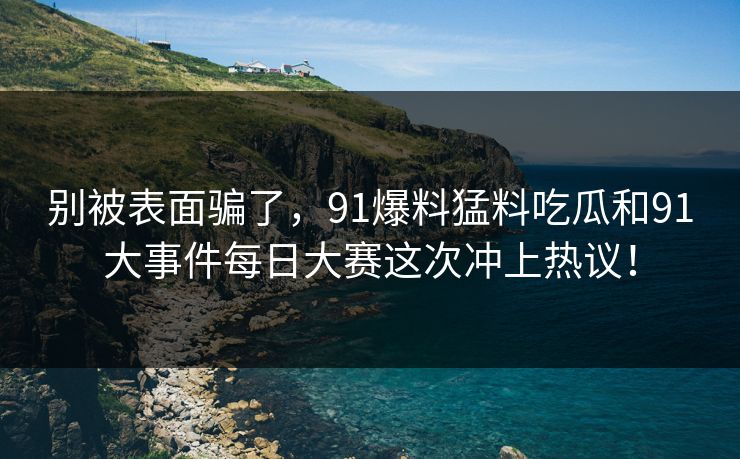 别被表面骗了，91爆料猛料吃瓜和91大事件每日大赛这次冲上热议！