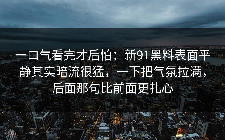 一口气看完才后怕:新91黑料表面平静其实暗流很猛,一下把气氛拉满,后面那句比前面更扎心 一口气看完才后怕:新91黑料表面平静其实暗流很猛,一下把气氛拉满,后面那句比前面更扎心